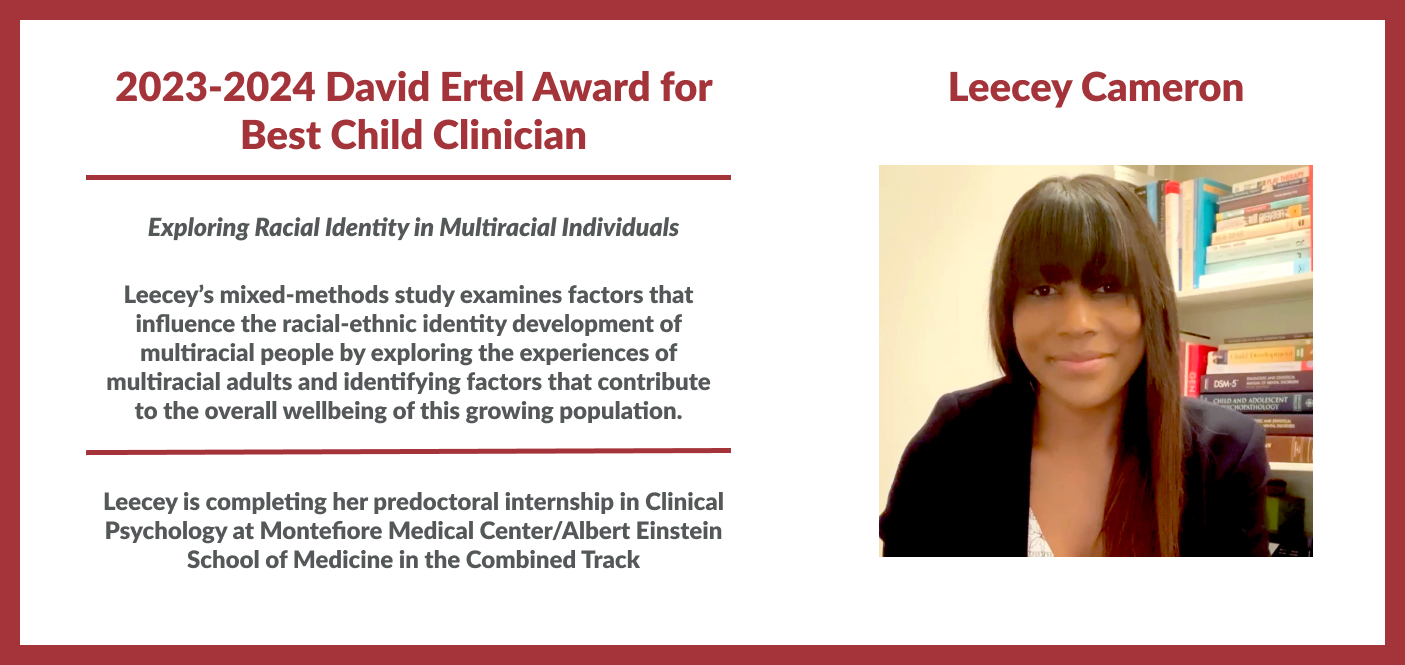 Leecey Cameron David Ertel Award for Best Child Clinician Exploring Racial Identity in Multiracial Individuals This mixed-methods study examines factors that influence the racial-ethnic identity development of multiracial people by exploring the experiences of multiracial adults and identifying factors that contribute to the overall wellbeing of this growing population. Leecey is a pre-doctoral intern in Clinical Psychology at Montefiore Medical Center / Albert Einstein School of Medicine in th